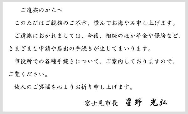 このたびはご親族のご不幸、謹んでお悔やみ申し上げます。ご遺族におかれましては、今後、相続のほか年金や保険など、さまざまな申請や届出の手続きが生じてまいります。市役所での各種手続きについて、ご案内しておりますので、ご覧ください。故人のご冥福を心よりお祈り申し上げます。富士見市長星野光弘